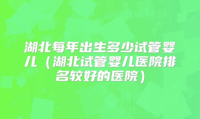 湖北每年出生多少试管婴儿（湖北试管婴儿医院排名较好的医院）