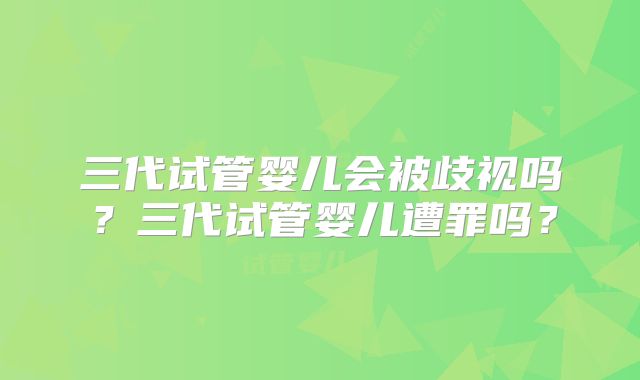 三代试管婴儿会被歧视吗？三代试管婴儿遭罪吗？