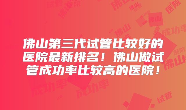 佛山第三代试管比较好的医院最新排名！佛山做试管成功率比较高的医院！