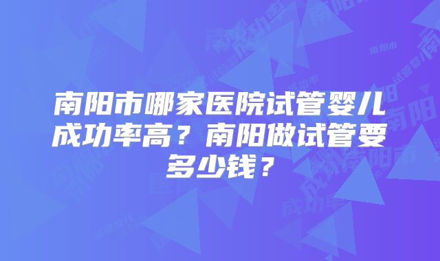 南阳市哪家医院试管婴儿成功率高?南阳做试管要多少钱?