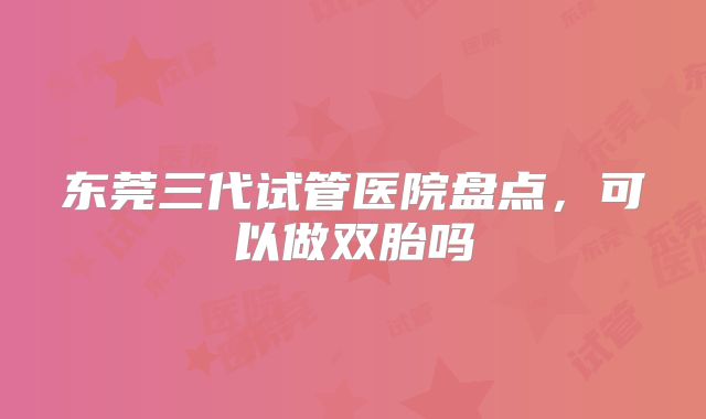 东莞三代试管医院盘点，可以做双胎吗