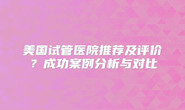 美国试管医院推荐及评价？成功案例分析与对比