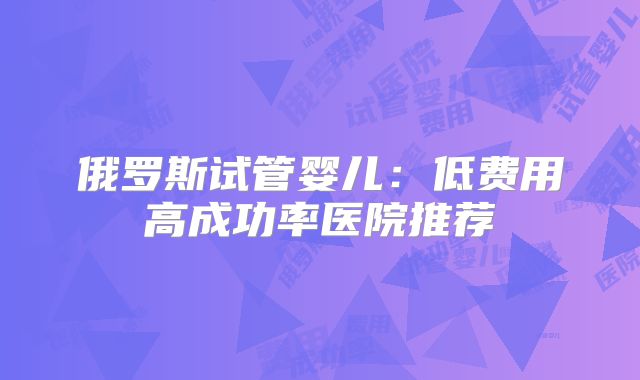俄罗斯试管婴儿:低费用高成功率医院推荐