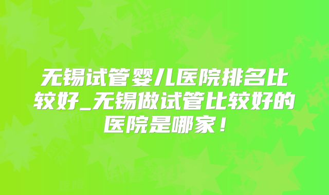 无锡试管婴儿医院排名比较好_无锡做试管比较好的医院是哪家!