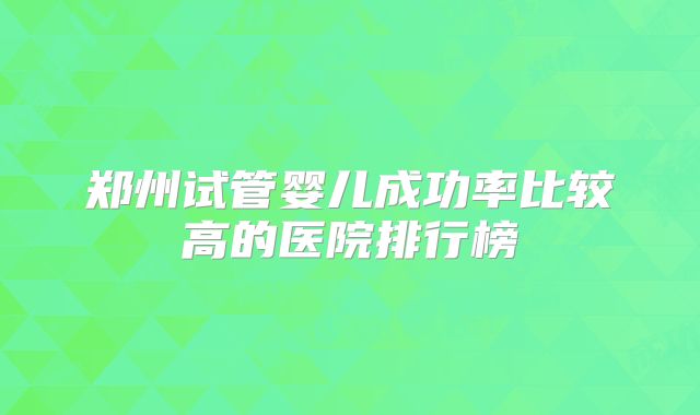 郑州试管婴儿成功率比较高的医院排行榜