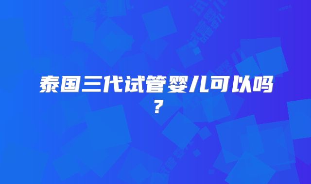 泰国三代试管婴儿可以吗？