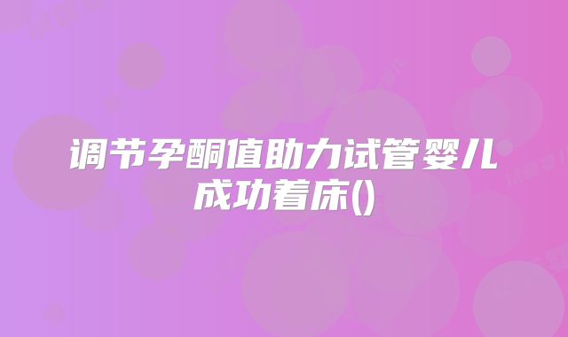 调节孕酮值助力试管婴儿成功着床()