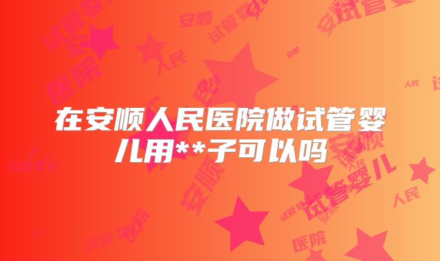 在安顺人民医院做试管婴儿用**子可以吗