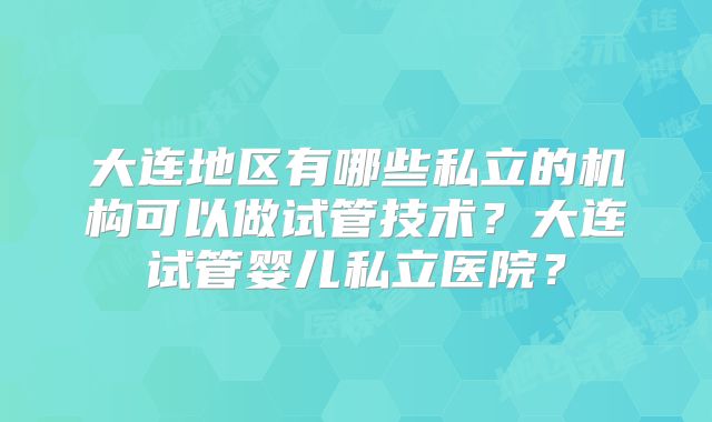 大连地区有哪些私立的机构可以做试管技术？大连试管婴儿私立医院？