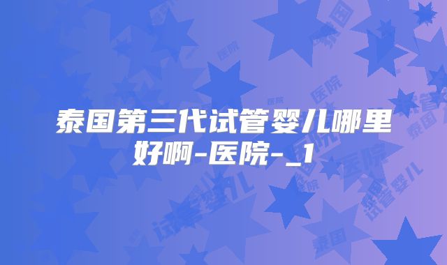 泰国第三代试管婴儿哪里好啊-医院-_1