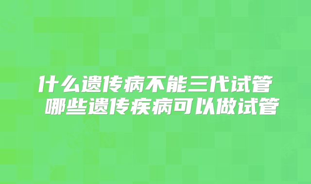 什么遗传病不能三代试管 哪些遗传疾病可以做试管
