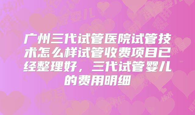 广州三代试管医院试管技术怎么样试管收费项目已经整理好，三代试管婴儿的费用明细