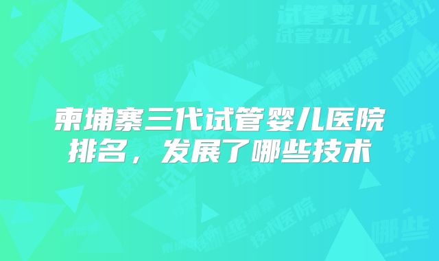 柬埔寨三代试管婴儿医院排名,发展了哪些技术