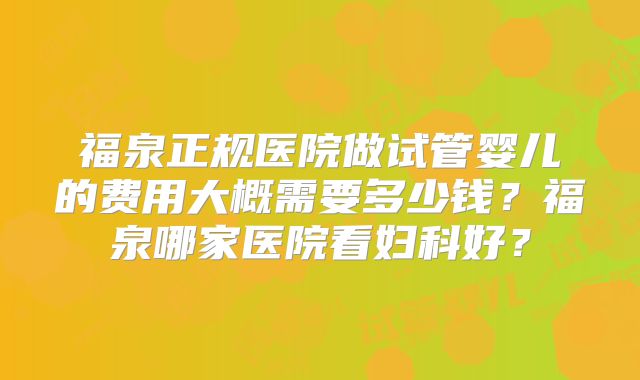 福泉正规医院做试管婴儿的费用大概需要多少钱？福泉哪家医院看妇科好？