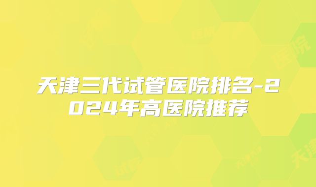 天津三代试管医院排名-2024年高医院推荐