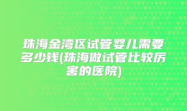 珠海金湾区试管婴儿需要多少钱(珠海做试管比较厉害的医院)