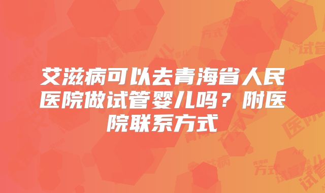 艾滋病可以去青海省人民医院做试管婴儿吗?附医院联系方式