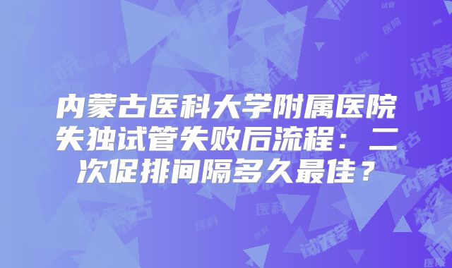 内蒙古医科大学附属医院失独试管失败后流程:二次促排间隔多久最佳?