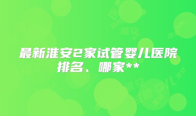最新淮安2家试管婴儿医院排名、哪家**