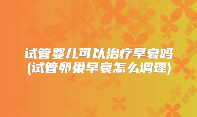 试管婴儿可以治疗早衰吗(试管卵巢早衰怎么调理)