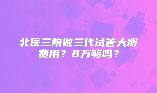 北医三院做三代试管大概费用?8万够吗?