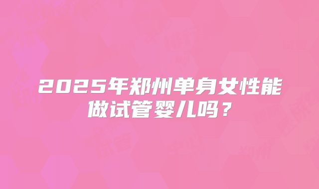 2025年郑州单身女性能做试管婴儿吗？