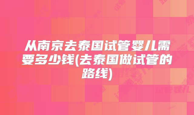 从南京去泰国试管婴儿需要多少钱(去泰国做试管的路线)