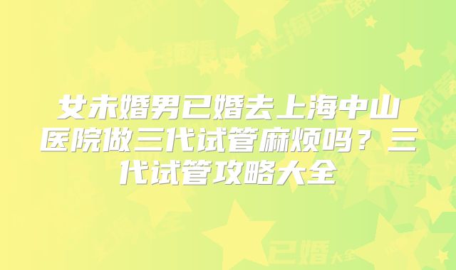 女未婚男已婚去上海中山医院做三代试管麻烦吗？三代试管攻略大全
