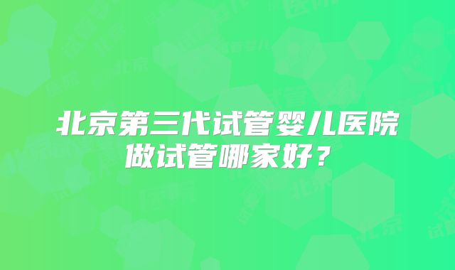 北京第三代试管婴儿医院做试管哪家好？