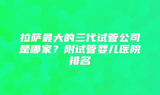 拉萨最大的三代试管公司是哪家？附试管婴儿医院排名