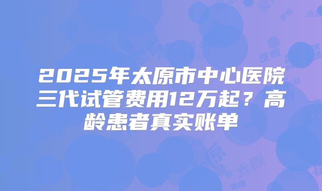 2025年太原市中心医院三代试管费用12万起？高龄患者真实账单