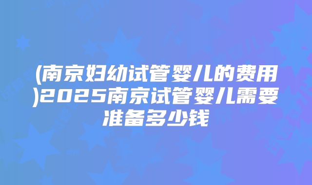(南京妇幼试管婴儿的费用)2025南京试管婴儿需要准备多少钱