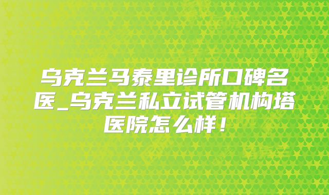 乌克兰马泰里诊所口碑名医_乌克兰私立试管机构塔医院怎么样!