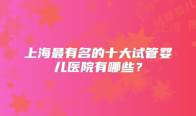 上海最有名的十大试管婴儿医院有哪些?
