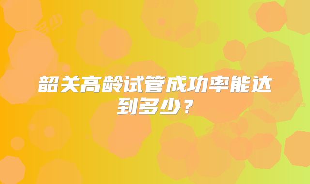 韶关高龄试管成功率能达到多少?