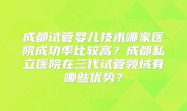 成都试管婴儿技术哪家医院成功率比较高？成都私立医院在三代试管领域有哪些优势？