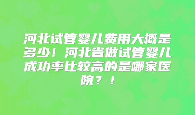 河北试管婴儿费用大概是多少！河北省做试管婴儿成功率比较高的是哪家医院？！
