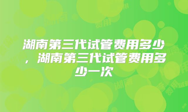 湖南第三代试管费用多少，湖南第三代试管费用多少一次