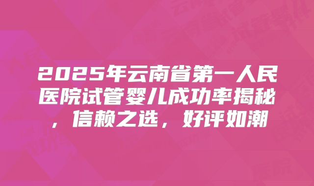 2025年云南省第一人民医院试管婴儿成功率揭秘,信赖之选,好评如潮