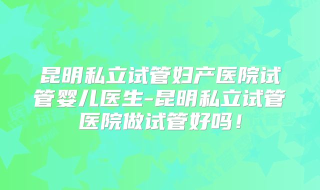 昆明私立试管妇产医院试管婴儿医生-昆明私立试管医院做试管好吗！