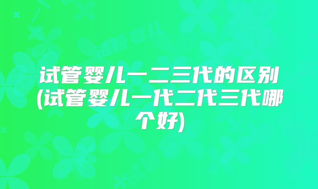 试管婴儿一二三代的区别(试管婴儿一代二代三代哪个好)