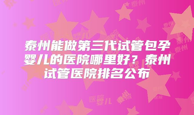 泰州能做第三代试管包孕婴儿的医院哪里好?泰州试管医院排名公布