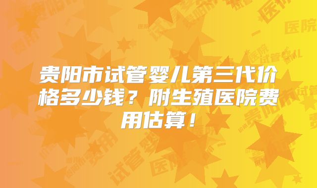 贵阳市试管婴儿第三代价格多少钱？附生殖医院费用估算！
