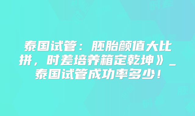泰国试管：胚胎颜值大比拼，时差培养箱定乾坤》_泰国试管成功率多少！