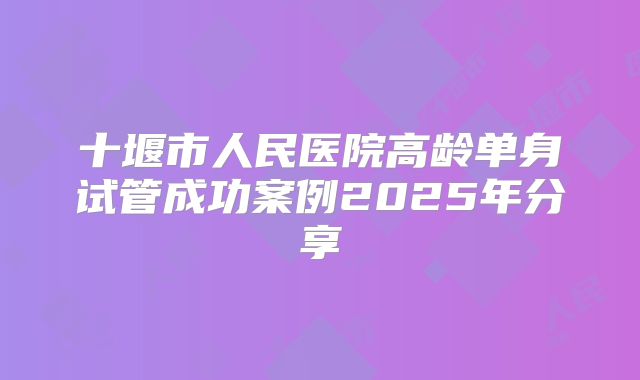 十堰市人民医院高龄单身试管成功案例2025年分享