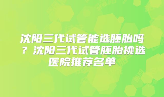 沈阳三代试管能选胚胎吗？沈阳三代试管胚胎挑选医院推荐名单