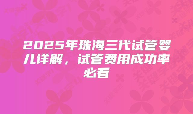 2025年珠海三代试管婴儿详解，试管费用成功率必看