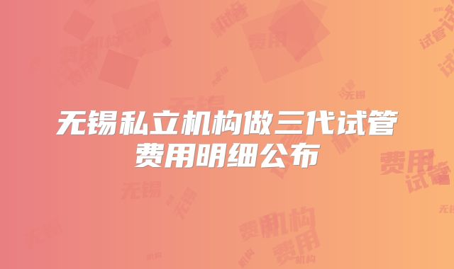 无锡私立机构做三代试管费用明细公布