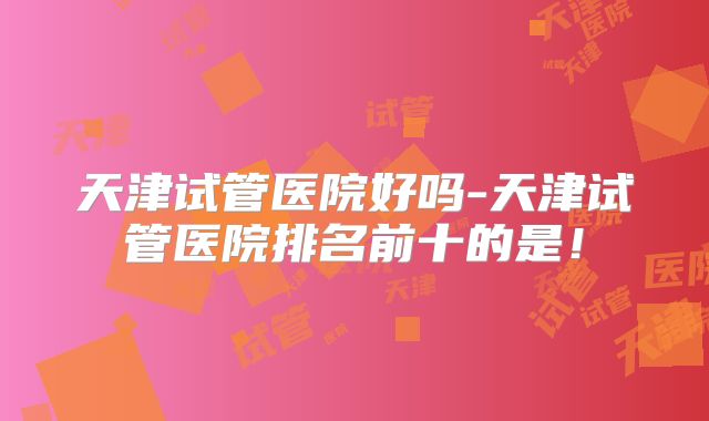 天津试管医院好吗-天津试管医院排名前十的是!