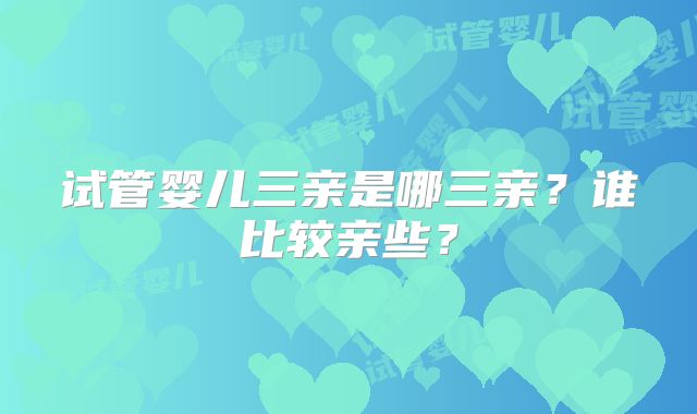试管婴儿三亲是哪三亲？谁比较亲些？